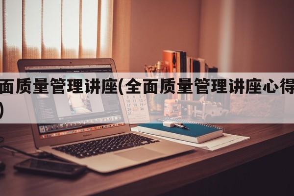 全面质量管理讲座(全面质量管理讲座心得体会)